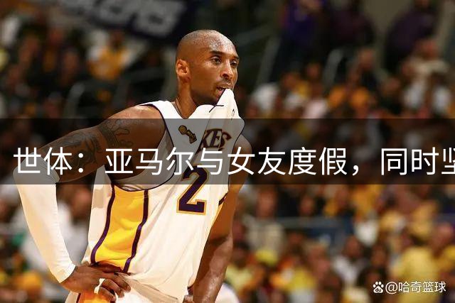 世体：亚马尔与女友度假，同时坚持训练以保持竞技状态