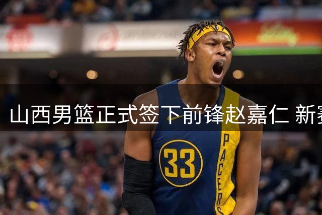 山西男篮正式签下前锋赵嘉仁 新赛季战力再升级