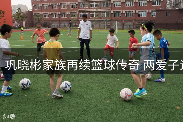 巩晓彬家族再续篮球传奇 两爱子运动天赋惊人各闯天地