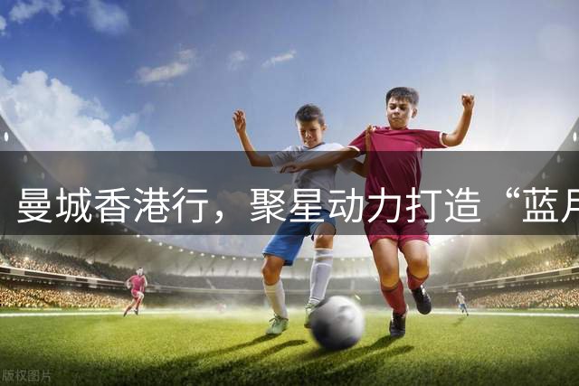 曼城香港行，聚星动力打造“蓝月主场”