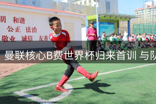 曼联核心B费世界杯归来首训 与队友姆巴佩亲密互动引关注