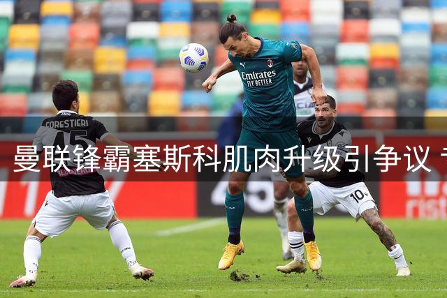 曼联锋霸塞斯科肌肉升级引争议 专家解读增肌对技术型前锋影响