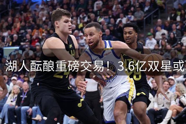 湖人酝酿重磅交易！3.6亿双星或驰援洛城 后场新星恐成筹码