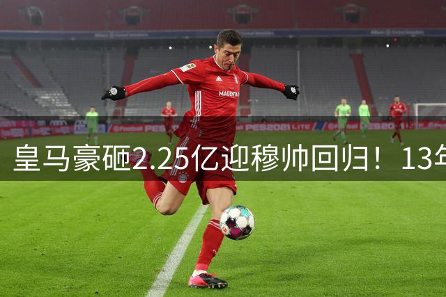 皇马豪砸2.25亿迎穆帅回归！13年后重启银河战舰，冠军压力已拉满！