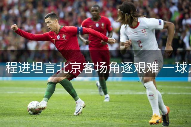 程进坦言北京客场角逐艰难 一球之差未能追平比分改写正文：
