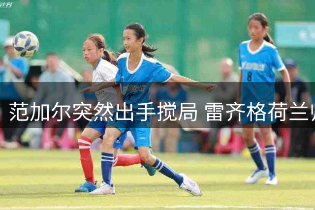 范加尔突然出手搅局 雷齐格荷兰帅位梦碎内幕曝光
