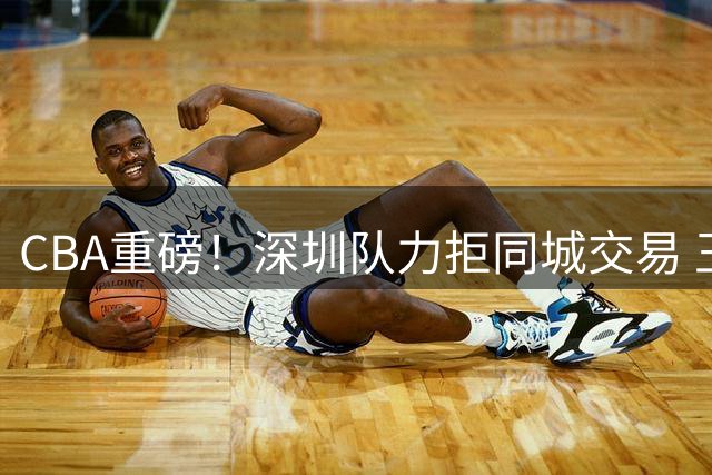 CBA重磅！深圳队力拒同城交易 王浩然成非卖品引广东补强受阻