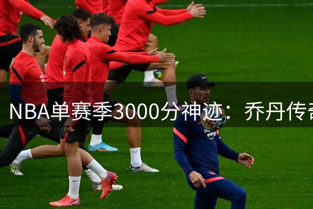 NBA单赛季3000分神迹：乔丹传奇38年后仍无人企及